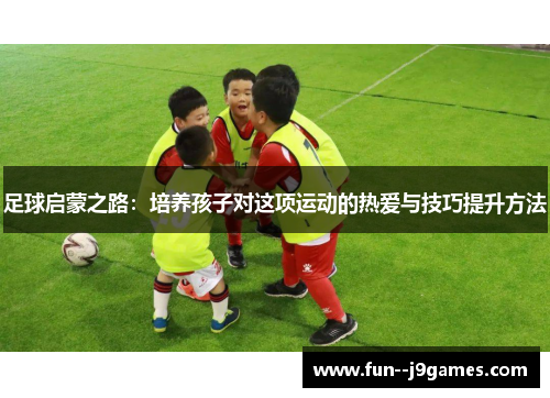 足球启蒙之路：培养孩子对这项运动的热爱与技巧提升方法
