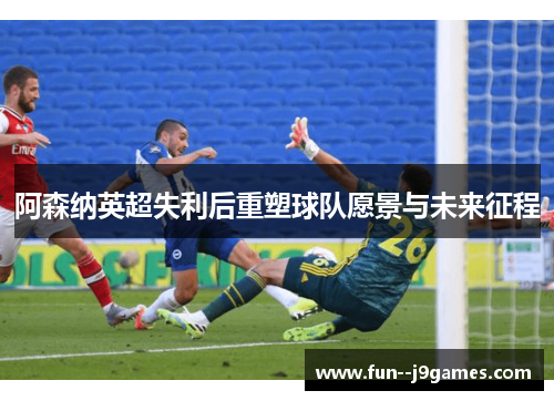 阿森纳英超失利后重塑球队愿景与未来征程