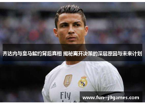 齐达内与皇马解约背后真相 揭秘离开决策的深层原因与未来计划